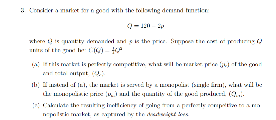 3. Consider a market for a good with the following demand function:
Q = 120-2p
where is quantity demanded and p is the price. Suppose the cost of producing Q
units of the good be: C(Q) = Q²
(a) If this market is perfectly competitive, what will be market price (pc) of the good
and total output, (Qc).
(b) If instead of (a), the market is served by a monopolist (single firm), what will be
the monopolistic price (pm) and the quantity of the good produced, (Qm).
(c) Calculate the resulting inefficiency of going from a perfectly compeitive to a mo-
nopolistic market, as captured by the deadweight loss.