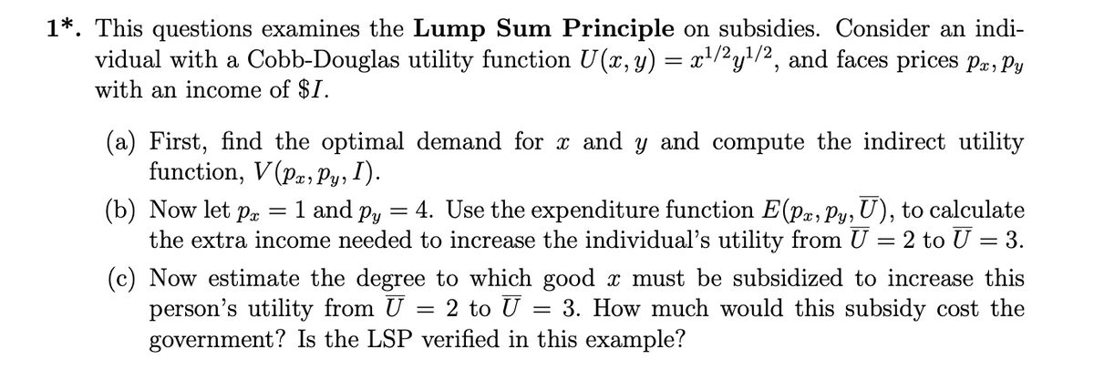 1*. This questions examines the Lump Sum Principle on subsidies. Consider an indi-
vidual with a Cobb-Douglas utility function U(x, y) = x¹/2y¹/2, and faces prices Pa, Py
with an income of $1.
(a) First, find the optimal demand for x and y and compute the indirect utility
function, V(P, Py, I).
(b) Now let p
=
: 1 and py = 4. Use the expenditure function E(pa, py, U), to calculate
the extra income needed to increase the individual's utility from U = 2 to U = 3.
(c) Now estimate the degree to which good x must be subsidized to increase this
person's utility from U = 2 to U
3. How much would this subsidy cost the
government? Is the LSP verified in this example?