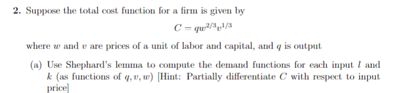 2. Suppose the total cost function for a firm is given by
C =qw2/31/3
where w and u are prices of a unit of labor and capital, and q is output
(a) Use Shephard's lemma to compute the demand functions for each input 7 and
k (as functions of q, u, w) [Hint: Partially differentiate C with respect to input
price]