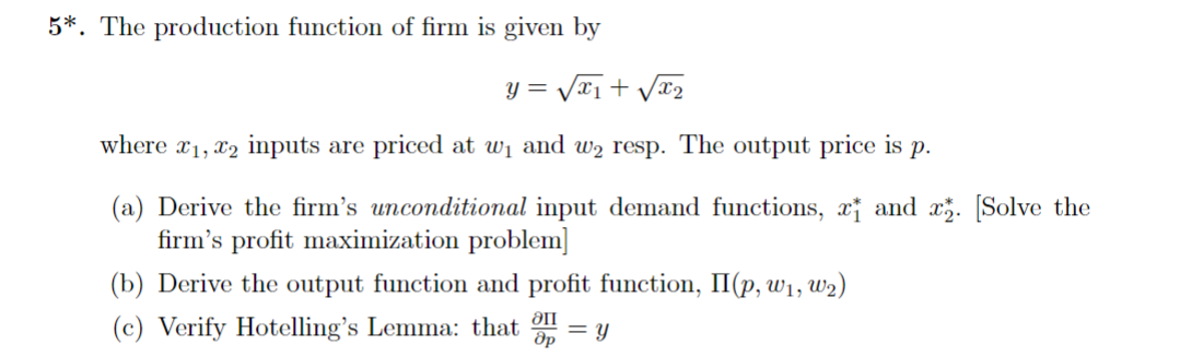 5*. The production function of firm is given by
y=√√√x₁+√√√x₂
where x₁, x2 inputs are priced at w₁ and w₂ resp. The output price is p.
(a) Derive the firm's unconditional input demand functions, and x₂. [Solve the
firm's profit maximization problem]
(b) Derive the output function and profit function, II(p, w₁, W₂)
(c) Verify Hotelling's Lemma: that Op = y
