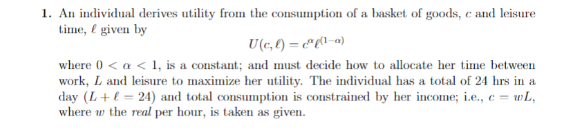 1. An individual derives utility from the consumption of a basket of goods, c and leisure
time, given by
U(c, l) = c²l(¹-a)
where 0 < a < 1, is a constant; and must decide how to allocate her time between
work, L and leisure to maximize her utility. The individual has a total of 24 hrs in a
day (L + l = 24) and total consumption is constrained by her income; i.e., c = wL,
where w the real per hour, is taken as given.
