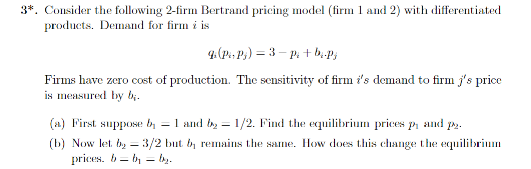 3*. Consider the following 2-firm Bertrand pricing model (firm 1 and 2) with differentiated
products. Demand for firm i is
qi (Pir Pj) = 3− Pi + bi.Pj
Firms have zero cost of production. The sensitivity of firm i's demand to firm j's price
is measured by bį.
(a) First suppose b₁ = 1 and b₂ = 1/2. Find the equilibrium prices p₁ and P2.
(b) Now let b₂ = 3/2 but b₁ remains the same. How does this change the equilibrium
prices. b = b₁ = b₂.