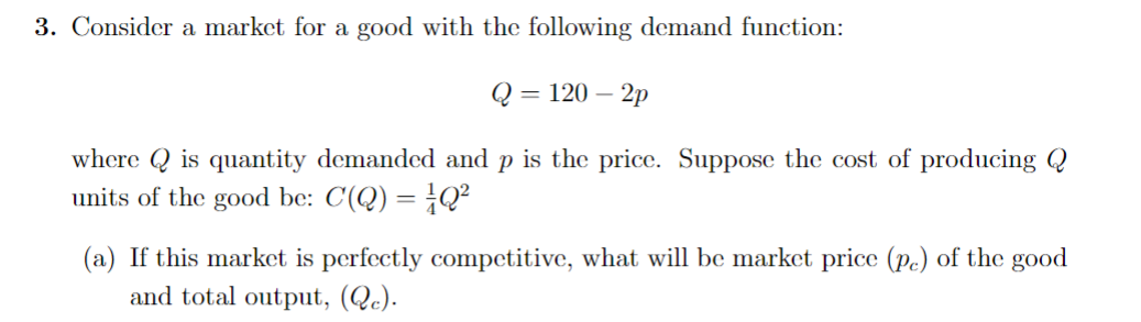 3. Consider a market for a good with the following demand function:
Q = 120-2p
where is quantity demanded and p is the price. Suppose the cost of producing Q
units of the good be: C(Q) = Q²
(a) If this market is perfectly competitive, what will be market price (pc) of the good
and total output, (Qc).