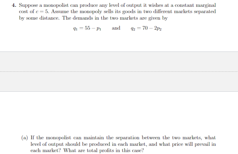4. Suppose a monopolist can produce any level of output it wishes at a constant marginal
cost of c=5. Assume the monopoly sells its goods in two different markets separated
by some distance. The demands in the two markets are given by
9₁ = 55-P₁ and 92 = 70-2p2
(a) If the monopolist can maintain the separation between the two markets, what
level of output should be produced in each market, and what price will prevail in
each market? What are total profits in this case?