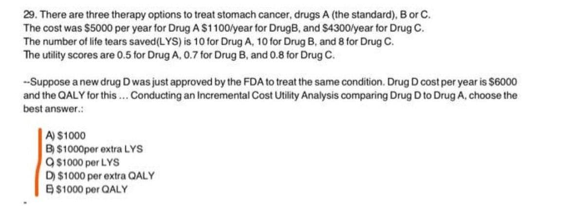 29. There are three therapy options to treat stomach cancer, drugs A (the standard), B or C.
The cost was $5000 per year for Drug A$1100/year for DrugB, and $4300/year for Drug C.
The number of life tears saved(LYS) is 10 for Drug A, 10 for Drug B, and 8 for Drug C.
The utility scores are 0.5 for Drug A, 0.7 for Drug B, and 0.8 for Drug C.
--Suppose a new drug D was just approved by the FDA to treat the same condition. Drug D cost per year is $6000
and the QALY for this.. Conducting an Incremental Cost Utility Analysis comparing Drug D to Drug A, choose the
best answer.:
A) $1000
B) $1000per extra LYS
9 $1000 per LYS
D) $1000 per extra QALY
B$1000 per QALY

