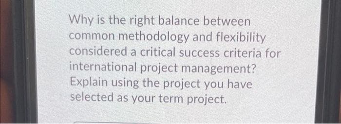 Why is the right balance between
common methodology and flexibility
considered a critical success criteria for
international project management?
Explain using the project you have
selected as your term project.

