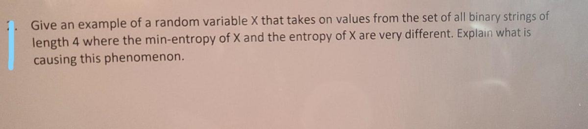 1. Give an example of a random variable X that takes on values from the set of all binary strings of
length 4 where the min-entropy of X and the entropy of X are very different. Explain what is
causing this phenomenon.
