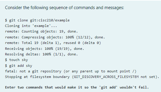 Consider the following sequence of commands and messages:
$ git clone git:cisc210/example
Cloning into 'example'...
remote: Counting objects: 19, done.
remote: Compressing objects: 1o0% (12/12), done.
remote: Total 19 (delta 1), reused 0 (delta 0)
Receiving objects: 100% (19/19), done.
Resolving deltas: 100% (1/1), done.
$ touch sky
$ git add sky
fatal: not a git repository (or any parent up to mount point /)
Stopping at filesystem boundary (GIT_DISCOVERY_ACROSS_FILESYSTEM not set).
Enter two commands that would make it so the 'git add' wouldn't fail.
