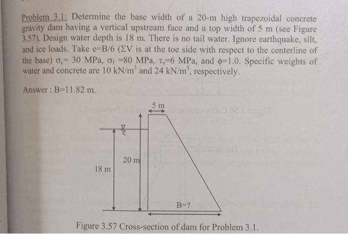 Problem 3.1: Determine the base width of a 20-m high trapezoidal concrete
gravity dam having a vertical upstream face and a top width of 5 m (see Figure
3.57). Design water depth is 18 m. There is no tail water. Ignore earthquake, silt,
and ice loads. Take e-B/6 (ZV is at the toe side with respect to the centerline of
the base) o 30 MPa, o, -80 MPa, t, 6 MPa, and -1.0. Specific weights of
water and concrete are 10 kN/m³ and 24 kN/m³, respectively.
Answer: B=11.82 m.
18 m
20 m
5 m
B=?
Figure 3.57 Cross-section of dam for Problem 3.1.
