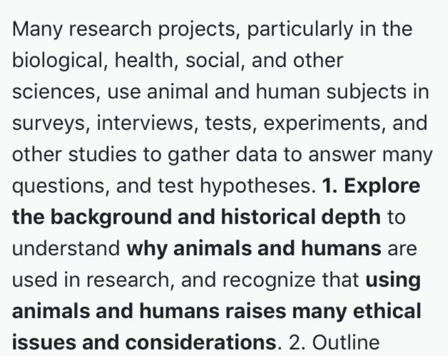 Many research projects, particularly in the
biological, health, social, and other
sciences, use animal and human subjects in
surveys, interviews, tests, experiments, and
other studies to gather data to answer many
questions, and test hypotheses. 1. Explore
the background and historical depth to
understand why animals and humans are
used in research, and recognize that using
animals and humans raises many ethical
issues and considerations. 2. Outline