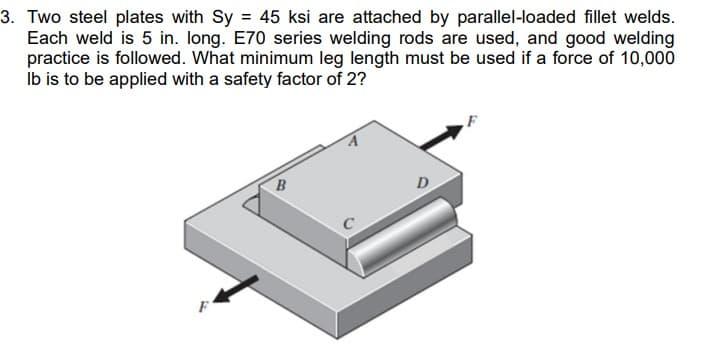 3. Two steel plates with Sy = 45 ksi are attached by parallel-loaded fillet welds.
Each weld is 5 in. long. E70 series welding rods are used, and good welding
practice is followed. What minimum leg length must be used if a force of 10,000
lb is to be applied with a safety factor of 2?
B
D