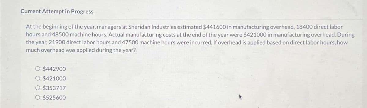 Current Attempt in Progress
At the beginning of the year, managers at Sheridan Industries estimated $441600 in manufacturing overhead, 18400 direct labor
hours and 48500 machine hours. Actual manufacturing costs at the end of the year were $421000 in manufacturing overhead. During
the year, 21900 direct labor hours and 47500 machine hours were incurred. If overhead is applied based on direct labor hours, how
much overhead was applied during the year?
O $442900
O $421000
O $353717
O $525600