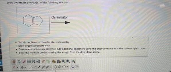 Draw the major product(s) of the following reaction.
O2, initiator
• You do not have to consider stereochemistry.
• Draw organic products only.
• Draw one structure per sketcher. Add additional sketchers using the drop-down menu in the bottom right corner.
• Separate multiple products using the + sign from the drop-down menu,
