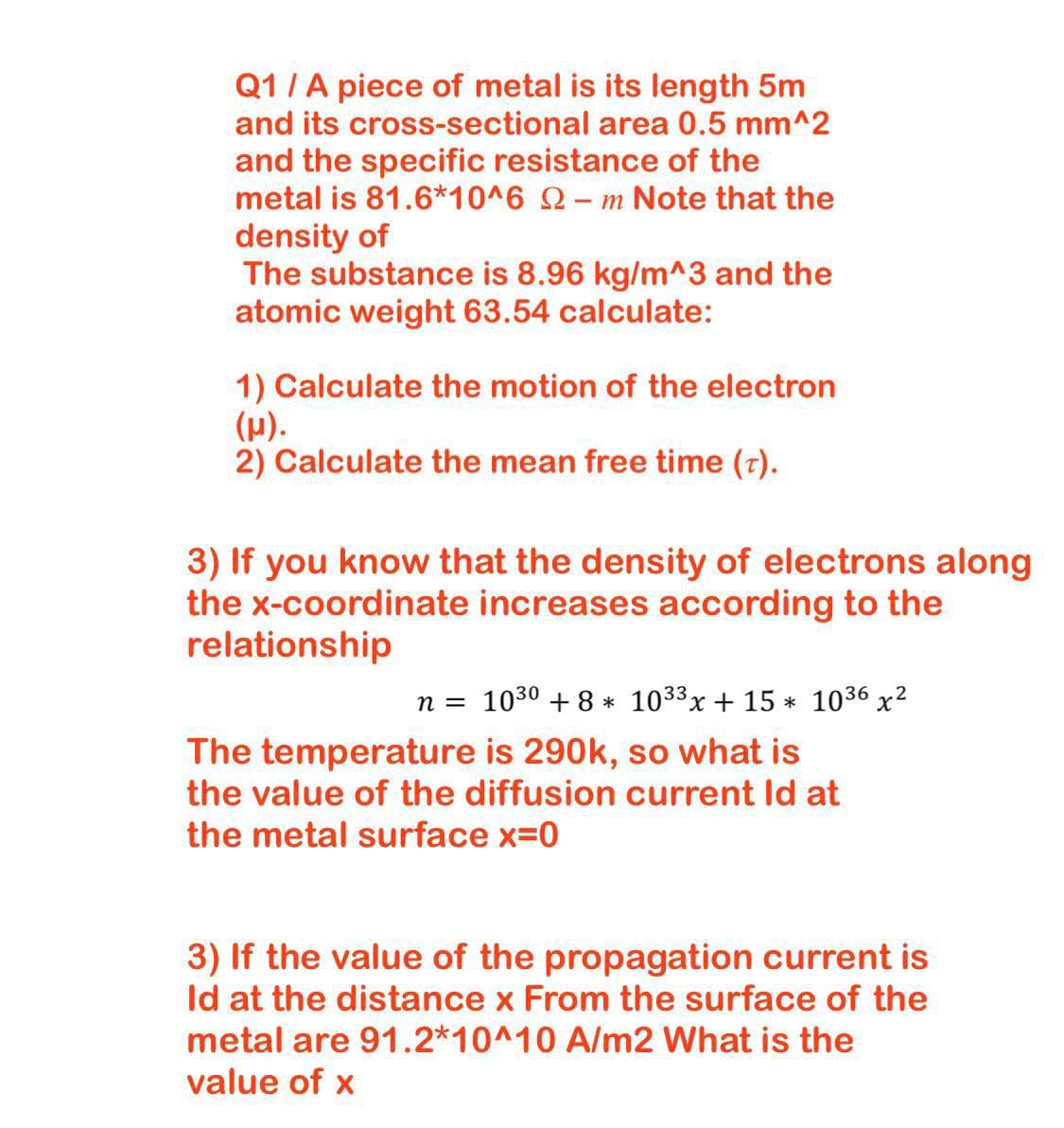 Q1 /A piece of metal is its length 5m
and its cross-sectional area 0.5 mm^2
and the specific resistance of the
metal is 81.6*10^6 Q– m Note that the
density of
The substance is 8.96 kg/m^3 and the
atomic weight 63.54 calculate:
1) Calculate the motion of the electron
(H).
2) Calculate the mean free time (7).
3) If you know that the density of electrons along
the x-coordinate increases according to the
relationship
n = 1030 + 8 * 1033x + 15 * 1036 x2
The temperature is 290k, so what is
the value of the diffusion current Id at
the metal surface x=0
3) If the value of the propagation current is
Id at the distance x From the surface of the
metal are 91.2*10^10 A/m2 What is the
value of x

