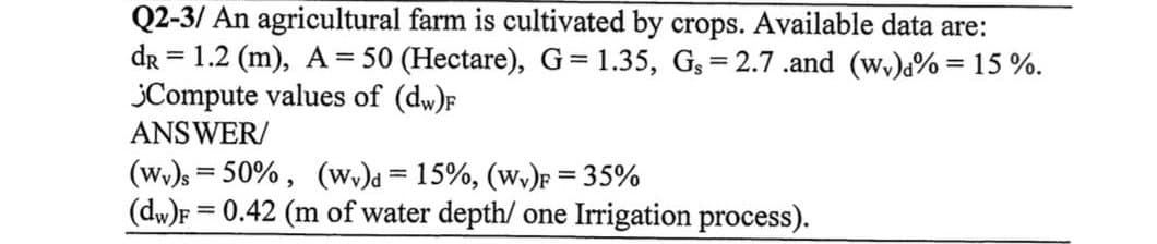 Q2-3/ An agricultural farm is cultivated by crops. Available data are:
dr = 1.2 (m), A = 50 (Hectare), G=1.35, Gs=2.7.and (wy)% = 15%.
¿Compute values of (dw)F
ANSWER/
(Wv)s=50%, (wv)d = 15%, (Wv)F = 35%
(dw)F= 0.42 (m of water depth/ one Irrigation process).