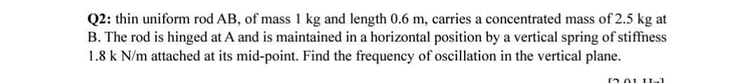 Q2: thin uniform rod AB, of mass 1 kg and length 0.6 m, carries a concentrated mass of 2.5 kg at
B. The rod is hinged at A and is maintained in a horizontal position by a vertical spring of stiffness
1.8 k N/m attached at its mid-point. Find the frequency of oscillation in the vertical plane.
12.01 Hal