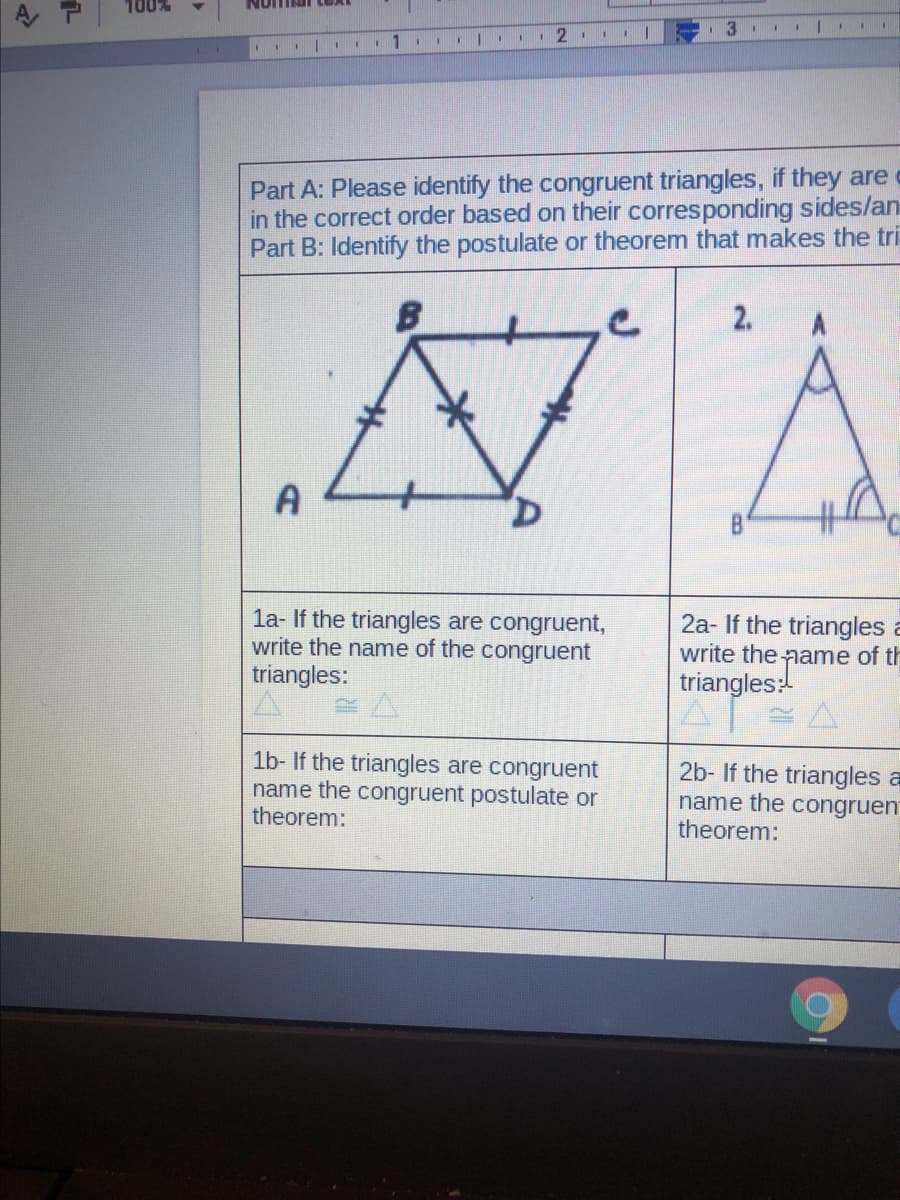 1 2
I II 1
Part A: Please identify the congruent triangles, if they are
in the correct order based on their corresponding sides/an
Part B: Identify the postulate or theorem that makes the tri
2.
la- If the triangles are congruent,
write the name of the congruent
triangles:
2a- If the triangles a
write the name of th
triangles:
1b- If the triangles are congruent
name the congruent postulate or
theorem:
2b- If the triangles a
name the congruen
theorem:
