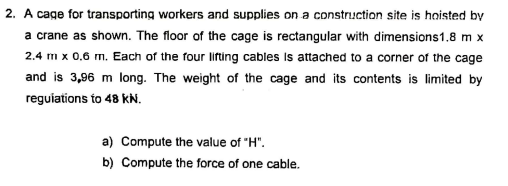 2. A cage for transporting workers and supplies on a construction site is hoisted by
a crane as shown. The floor of the cage is rectangular with dimensions1.8 m x
2.4 m x 0,6 m. Each of the four lifting cables Is attached to a corner of the cage
and is 3,96 m long. The weight of the cage and its contents is limited by
reguiations to 48 KN.
a) Compute the value of "H".
b) Compute the force of one cable.
