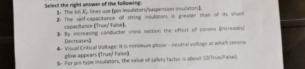 Select the right answer of the following:
1- The 66 Ky lines use (pin insulators/suspension insulators).
2- The self-capacitance of string insulators is greater than of its shunt
capacitance (True/ False).
3- By increasing conductor cross section the effect of corona (Increases/
Decreases).
4- Visual Critical Voltage: It is minimum phase- neutral voltage at which corona
glow appears (True/ False).
5- For pin type insulators, the value of safety factor is about 10(True/False).
