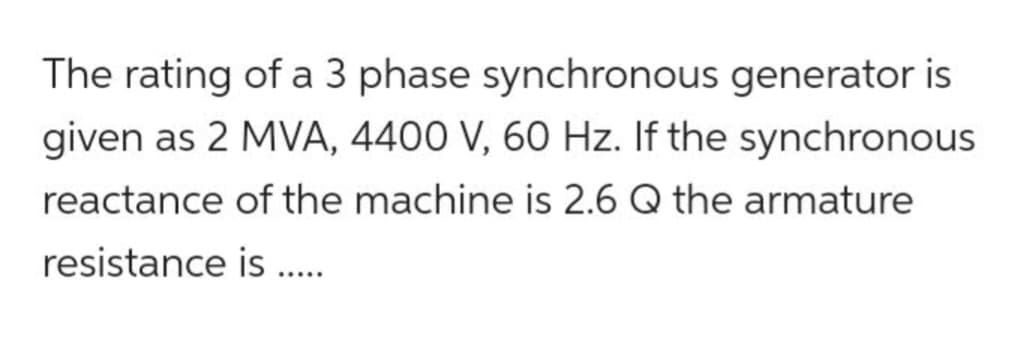 The rating of a 3 phase synchronous generator is
given as 2 MVA, 4400 V, 60 Hz. If the synchronous
reactance of the machine is 2.6 Q the armature
resistance is .....
