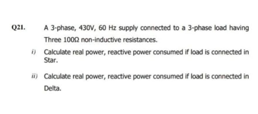 Q21.
A 3-phase, 430V, 60 Hz supply connected to a 3-phase load having
Three 10002 non-inductive resistances.
i) Calculate real power, reactive power consumed if load is connected in
Star.
ii) Calculate real power, reactive power consumed if load is connected in
Delta.
