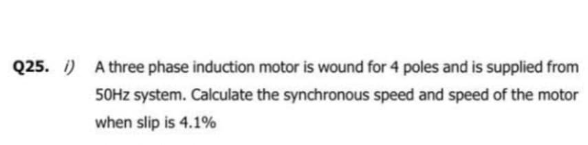 Q25. i) A three phase induction motor is wound for 4 poles and is supplied from
50Hz system. Calculate the synchronous speed and speed of the motor
when slip is 4.1%