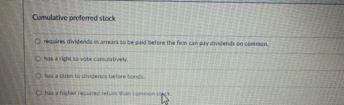 Cumulative preferred stock
Orequires dividends in arrears to be paid before the firm can pay dividends on common.
has a right to vote cumulatively.
has a claim to dividends before bonds.
Chas a higher required return than common stack.