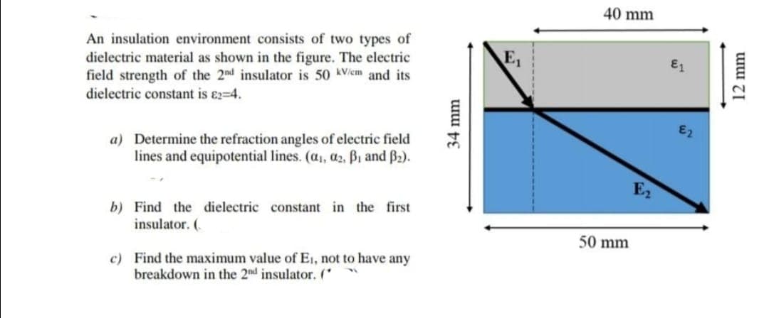 40 mm
An insulation environment consists of two types of
E,
dielectric material as shown in the figure. The electric
field strength of the 2nd insulator is 50 kV/em and its
dielectric constant is e2-4.
E1
a) Determine the refraction angles of electric field
lines and equipotential lines. (a, a2, Bi and B2).
E2
b) Find the dielectric constant in the first
insulator. (.
50 mm
c) Find the maximum value of E1, not to have any
breakdown in the 2nd insulator. (
34 mm
12 mm
