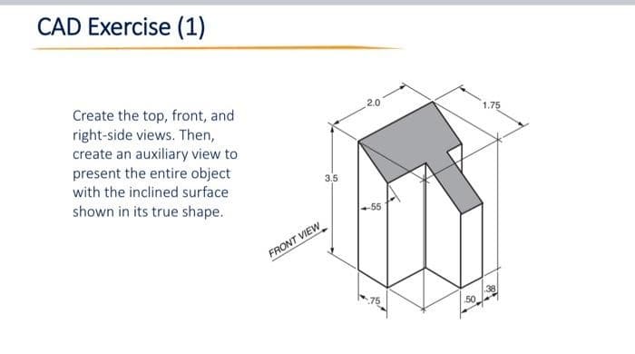 CAD Exercise (1)
Create the top, front, and
right-side views. Then,
create an auxiliary view to
present the entire object
with the inclined surface
shown in its true shape.
FRONT VIEW
3.5
2.0
50
1.75
38