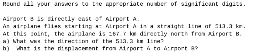 Round all your answers to the appropriate number of significant digits.
Airport B is directly east of Airport A.
An airplane flies starting at Airport A in a straight line of 513.3 km.
At this point, the airplane is 167.7 km directly north from Airport B.
a) What was the direction of the 513.3 km line?
b) What is the displacement from Airport A to Airport B?