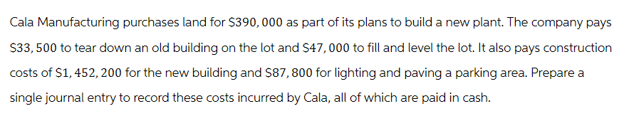 Cala Manufacturing purchases land for $390,000 as part of its plans to build a new plant. The company pays
$33,500 to tear down an old building on the lot and $47,000 to fill and level the lot. It also pays construction
costs of $1,452,200 for the new building and $87,800 for lighting and paving a parking area. Prepare a
single journal entry to record these costs incurred by Cala, all of which are paid in cash.