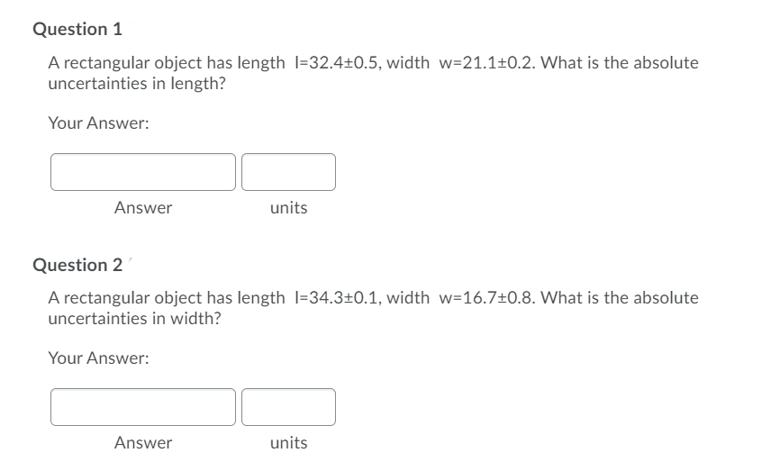 Question 1
A rectangular object has length I=32.4±0.5, width w=21.1±0.2. What is the absolute
uncertainties in length?
Your Answer:
Answer
units
Question 2
A rectangular object has length l=34.3±0.1, width w=16.7±0.8. What is the absolute
uncertainties in width?
Your Answer:
Answer
units

