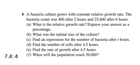 4. A bacteria culture grows with constant relative growth rate. The
bacteria count was 400 after 2 hours and 25,600 after 6 hours.
(a) What is the relative growth rate? Express your answer as a
percentage.
(b) What was the intitial size of the culture?
(c) Find an expression for the number of bacteria after t hours.
(d) Find the number of cells after 4.5 hours.
(e) Find the rate of growth after 4.5 hours.
(f) When will the population reach 50,000?
7.4:4
