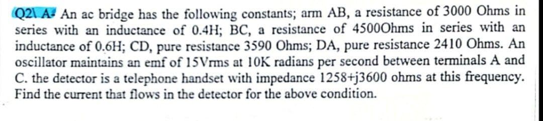 Q2\ A An ac bridge has the following constants; arm AB, a resistance of 3000 Ohms in
series with an inductance of 0.4H; BC, a resistance of 4500Ohms in series with an
inductance of 0.6H; CD, pure resistance 3590 Ohms; DA, pure resistance 2410 Ohms. An
oscillator maintains an emf of 15Vrms at 10K radians per second between terminals A and
C. the detector is a telephone handset with impedance 1258+j3600 ohms at this frequency.
Find the current that flows in the detector for the above condition.