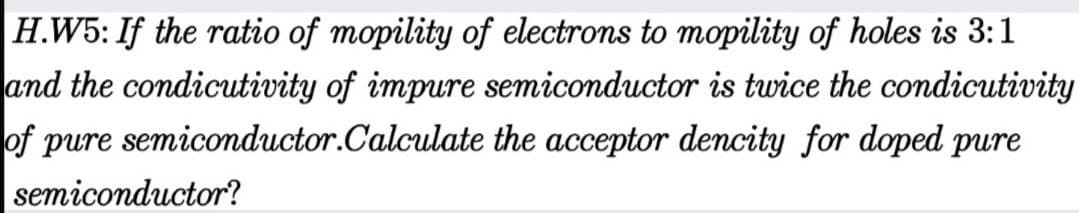 H.W5: If the ratio of mopility of electrons to mopility of holes is 3:1
and the condicutivity of impure semiconductor is twice the condicutivity
of pure semiconductor.Calculate the acceptor dencity for doped pure
semiconductor?
