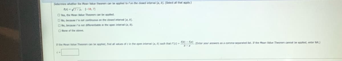 Determine whether the Meao Velue therem can be applied to fon the dosed interval (s, (Selet al thet apply.)
0-T- (-18, 7)
O Ves, the Men Value Theoreo can be applied.
ON, becausefis not continuous on the dosed interval (e,
ONe, tecause f is at differentiatle in the pen interval (e, b).
ONone of the above
the Mean Velue Theorem can be applied, find af values of c in the open interval a, ) sudh thatr- (Enter your answers as a comma-seperated list. If the Mean Value Theorem aannot be applied, enter NA)
