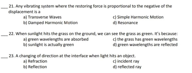 21. Any vibrating system where the restoring force is proportional to the negative of the
displacement is a
a) Transverse Waves
b) Damped Harmonic Motion
c) Simple Harmonic Motion
d) Resonance
22. When sunlight hits the grass on the ground, we can see the grass as green. It's because:
c) the grass has green wavelengths
d) green wavelengths are reflected
a) green wavelengths are absorbed
b) sunlight is actually green
23. A changing of direction at the interface when light hits an object.
c) incident ray
d) reflected ray
a) Refraction
b) Reflection
