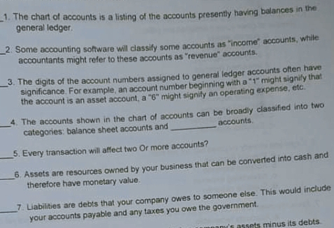 1. The chart of accounts is a listing of the accounts presently having balances in the
general ledger.
-2. Some accounting software will classify some accounts as "income" accounts, while
accountants might refer to these accounts as "revenue" accounts.
3. The digits of the account numbers assigned to general ledger accounts often have
significance. For example, an account number beginning with a "1" might signily that
the account is an asset account, a "6" might signify an operating expense, etc.
4. The accounts shown in the chart of accounts can be broadly classified into two
categories: balance sheet accounts and
accounts.
5. Every transaction will affect two Or more accounts?
6. Assets are resources owned by your business that can be converted into cash and
therefore have monetary value.
7. Liabilities are debts that your company owes to someone else. This would include
your accounts payable and any taxes you owe the government.
nami's assets minus its debts
