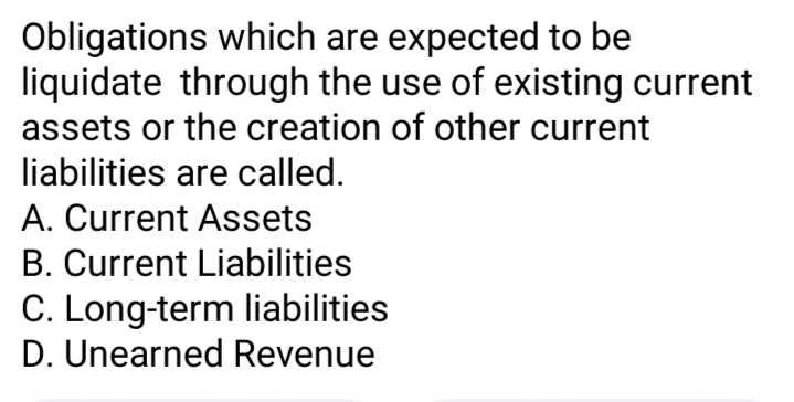 Obligations which are expected to be
liquidate through the use of existing current
assets or the creation of other current
liabilities are called.
A. Current Assets
B. Current Liabilities
C. Long-term liabilities
D. Unearned Revenue
