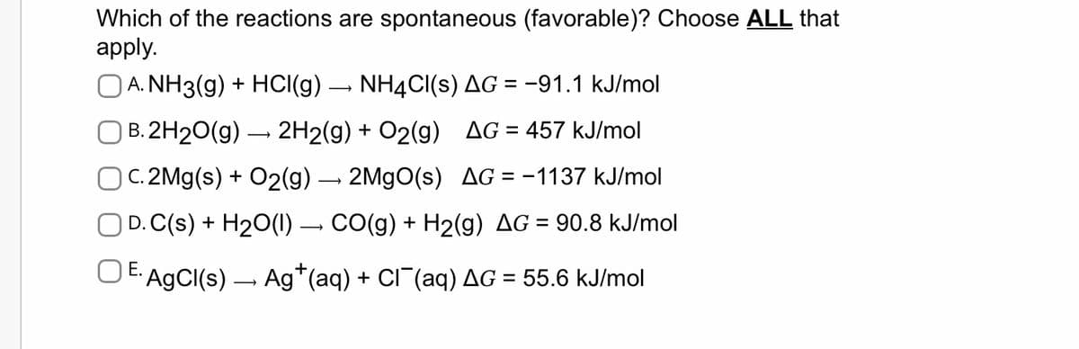 Which of the reactions are spontaneous (favorable)? Choose ALL that
apply.
OA. NH3(g) + HCl(g) › NH4Cl(s) AG = -91.1 kJ/mol
B.2H₂O(g) → 2H2(g) + O₂(g) AG = 457 kJ/mol
C. 2Mg(s) + O2(g) → 2MgO(s) AG = -1137 kJ/mol
OD. C(s) + H₂O(l) → CO(g) + H2(g) AG = 90.8 kJ/mol
E. AgCl(s) — Ag¹(aq) + Cl¯¯(aq) AG = 55.6 kJ/mol