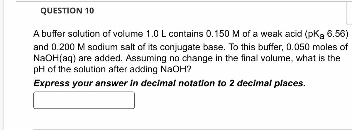QUESTION 10
A buffer solution of volume 1.0 L contains 0.150 M of a weak acid (pKą 6.56)
and 0.200 M sodium salt of its conjugate base. To this buffer, 0.050 moles of
NaOH(aq) are added. Assuming no change in the final volume, what is the
pH of the solution after adding NaOH?
Express your answer in decimal notation to 2 decimal places.