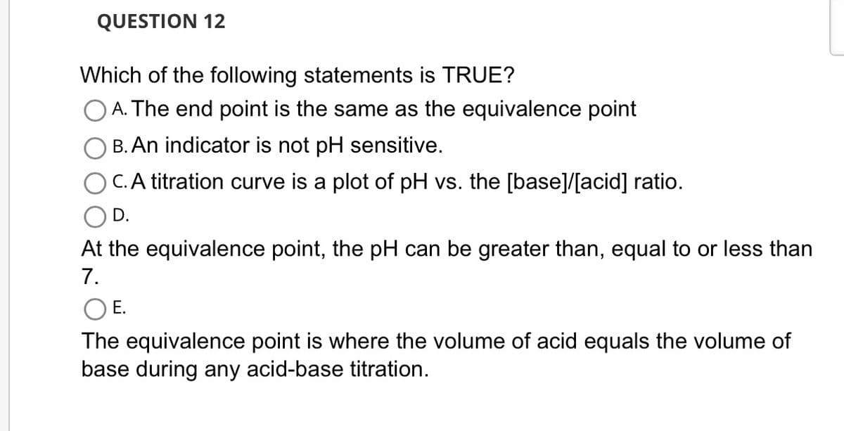 QUESTION 12
Which of the following statements is TRUE?
A. The end point is the same as the equivalence point
B. An indicator is not pH sensitive.
C. A titration curve is a plot of pH vs. the [base]/[acid] ratio.
D.
At the equivalence point, the pH can be greater than, equal to or less than
7.
O E.
The equivalence point is where the volume of acid equals the volume of
base during any acid-base titration.