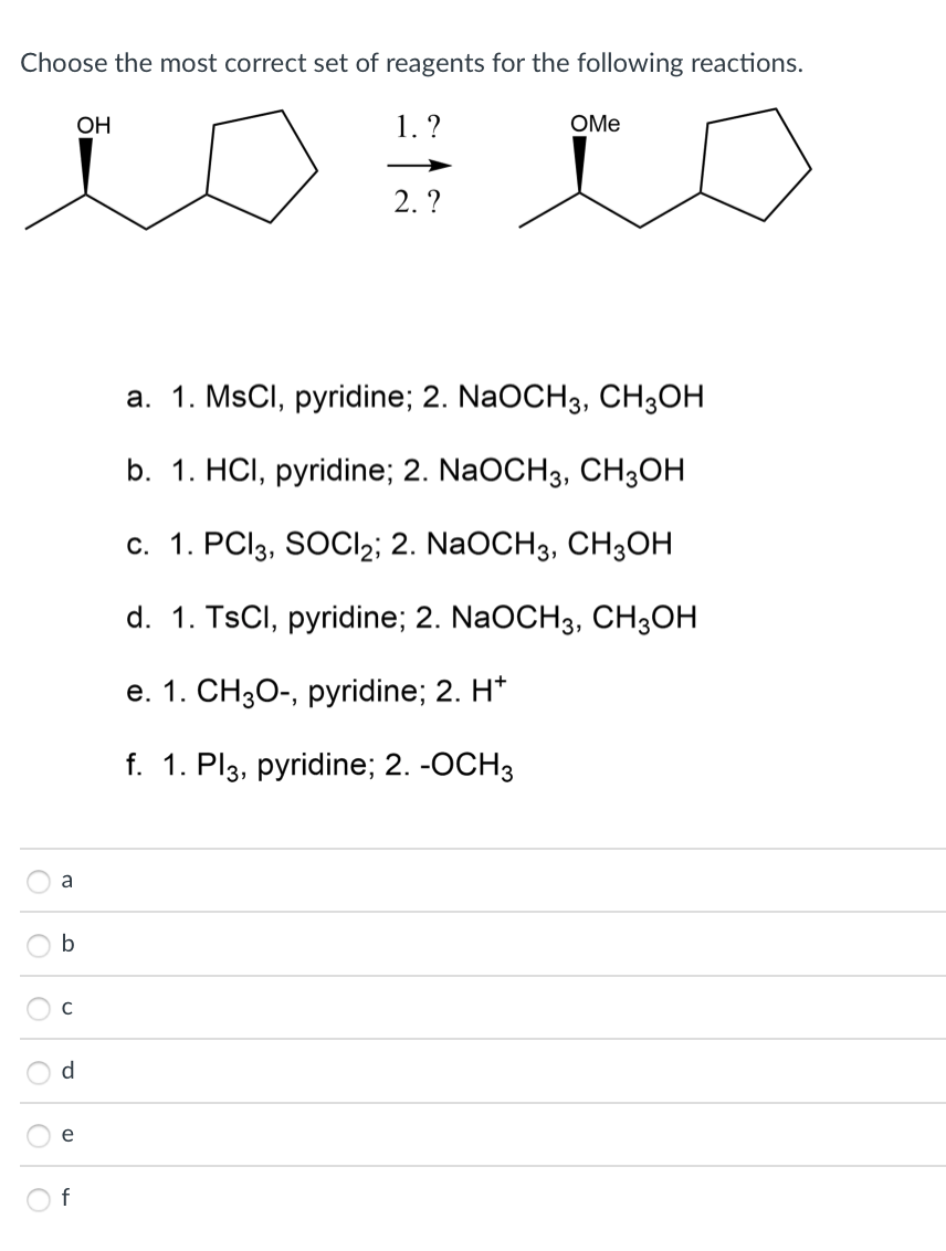 Choose the most correct set of reagents for the following reactions.
OH
1. ?
OMe
2. ?
а. 1. MSCI, рyridine; 2. NaOCHз, СHзОН
b. 1. HСІ, рyridine; 2. NaOCH3, CH3ОН
с. 1. PC(33, SOCI2; 2. NaOCH3, CHОН
d. 1. TSCI, pyridine; 2. NaOCH3, сH,он
е. 1. СН3О-, рyridine; 2. H*
f. 1. Pl3, руridine;B 2. -0СH3
a
b
C
d
e
f
