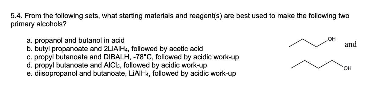 5.4. From the following sets, what starting materials and reagent(s) are best used to make the following two
primary alcohols?
HO
and
a. propanol and butanol in acid
b. butyl propanoate and 2LIAIH4, followed by acetic acid
c. propyl butanoate and DIBALH, -78°C, followed by acidic work-up
d. propyl butanoate and AICI3, followed by acidic work-up
e. diisopropanol and butanoate, LIAIH4, followed by acidic work-up
HO,
