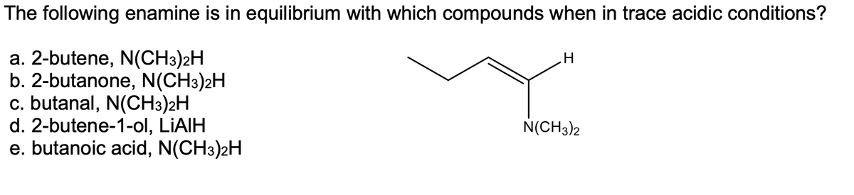 The following enamine is in equilibrium with which compounds when in trace acidic conditions?
a. 2-butene, N(CH3)2H
b. 2-butanone, N(CH3)2H
c. butanal, N(CH3)2H
d. 2-butene-1-ol, LIAIH
e. butanoic acid, N(CH3)2H
N(CH3)2
