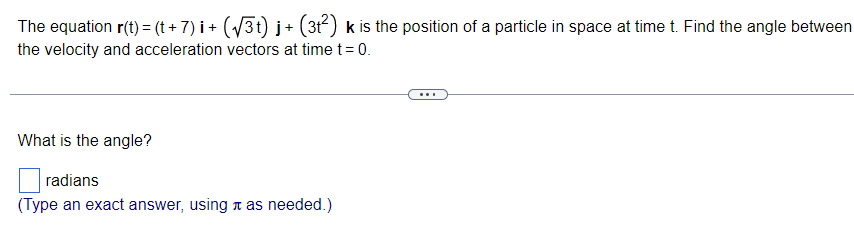 The equation r(t) = (t + 7) i + (√3t) j+ (3t²) k is the position of a particle in space at time t. Find the angle between
the velocity and acceleration vectors at time t = 0.
What is the angle?
radians
(Type an exact answer, using as needed.)