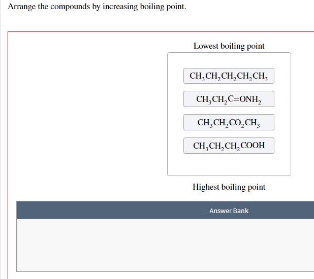 Arrange the compounds by increasing boiling point.
Lowest boiling point
CH₂CH₂CH₂CH₂CH₂
CH₂CH₂C=ONH₂
CH,CH,CO,CH,
CH3CH₂CH₂COOH
Highest boiling point
Answer Bank