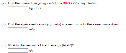 (a) Find the momentum (in kg - m/s) of a 80.3 keV x-ray photon.
kg - m/s
(b) Find the equivalent velocity (in m/s) of a neutron with the same momentum.
|m/s
(c) what is the neutron's kinetic energy (in eV)?
ev
