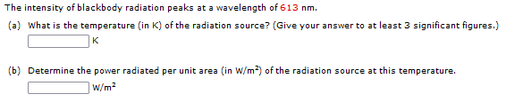 The intensity of blackbody radiation peaks at a wavelength of 613 nm.
(a) What is the temperature (in K) of the radiation source? (Give your answer to at least 3 significant figures.)
K
(b) Determine the power radiated per unit area (in W/m?) of the radiation source at this temperature.
W/m2
