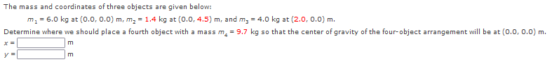 The mass and coordinates of three objects are given below:
m, = 6.0 kg at (0.0, 0.0) m, m, = 1.4 kg at (0.0, 4.5) m, and m, = 4.0 kg at (2.0, 0.0) m.
Determine where we should place a fourth object with a mass m, = 9.7 kg so that the center of gravity of the four-object arrangement will be at (o.0, 0.0) m.
m
y =
m
